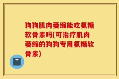 狗狗肌肉萎缩能吃氨糖软骨素吗(可治疗肌肉萎缩的狗狗专用氨糖软骨素)
