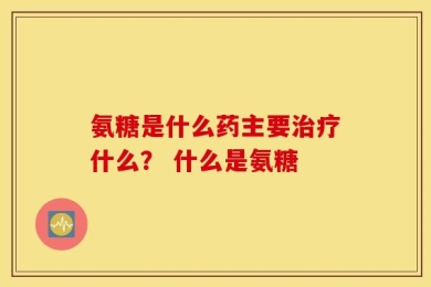 氨糖是什么药主要治疗什么？ 什么是氨糖