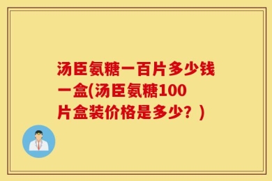 汤臣氨糖一百片多少钱一盒(汤臣氨糖100片盒装价格是多少？)