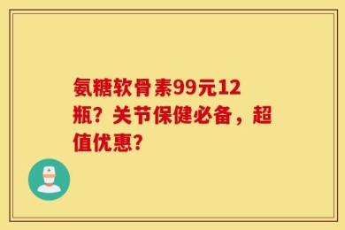 氨糖软骨素99元12瓶？关节保健必备，超值优惠？