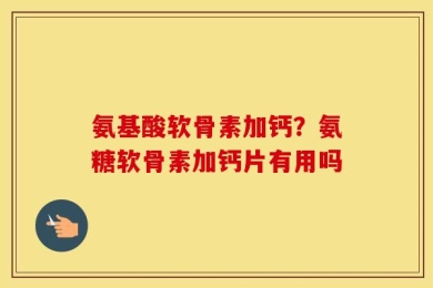 氨基酸软骨素加钙？氨糖软骨素加钙片有用吗