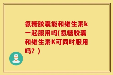 氨糖胶囊能和维生素k一起服用吗(氨糖胶囊和维生素K可同时服用吗？)