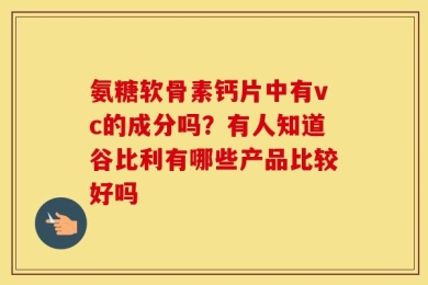 氨糖软骨素钙片中有vc的成分吗？有人知道谷比利有哪些产品比较好吗