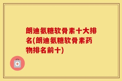 朗迪氨糖软骨素十大排名(朗迪氨糖软骨素药物排名前十)