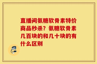 直播间氨糖软骨素特价商品秒杀？氨糖软骨素几百块的和几十块的有什么区别