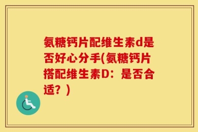 氨糖钙片配维生素d是否好心分手(氨糖钙片搭配维生素D：是否合适？)
