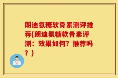 朗迪氨糖软骨素测评推荐(朗迪氨糖软骨素评测：效果如何？推荐吗？)