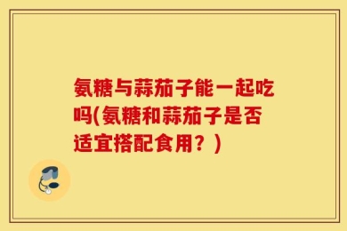 氨糖与蒜茄子能一起吃吗(氨糖和蒜茄子是否适宜搭配食用？)