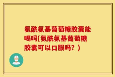 氨酰氨基葡萄糖胶囊能喝吗(氨酰氨基葡萄糖胶囊可以口服吗？)