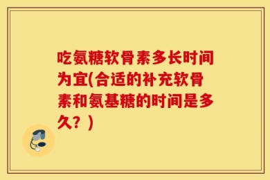 吃氨糖软骨素多长时间为宜(合适的补充软骨素和氨基糖的时间是多久？)