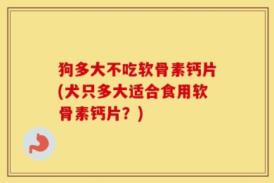 狗多大不吃软骨素钙片(犬只多大适合食用软骨素钙片？)