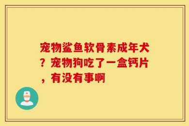 宠物鲨鱼软骨素成年犬？宠物狗吃了一盒钙片，有没有事啊