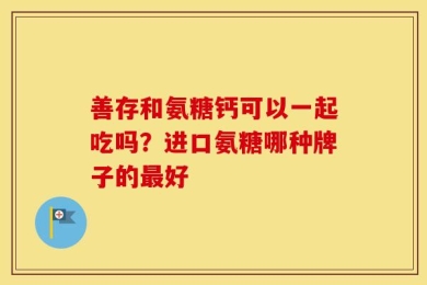 善存和氨糖钙可以一起吃吗？进口氨糖哪种牌子的最好