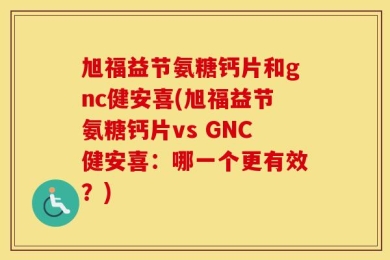 旭福益节氨糖钙片和gnc健安喜(旭福益节氨糖钙片vs GNC健安喜：哪一个更有效？)
