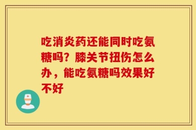 吃消炎药还能同时吃氨糖吗？膝关节扭伤怎么办，能吃氨糖吗效果好不好