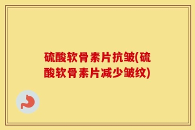 硫酸软骨素片抗皱(硫酸软骨素片减少皱纹)