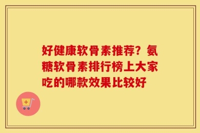 好健康软骨素推荐？氨糖软骨素排行榜上大家吃的哪款效果比较好