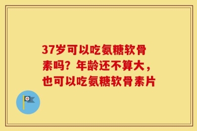 37岁可以吃氨糖软骨素吗？年龄还不算大，也可以吃氨糖软骨素片