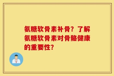 氨糖软骨素补骨？了解氨糖软骨素对骨骼健康的重要性？