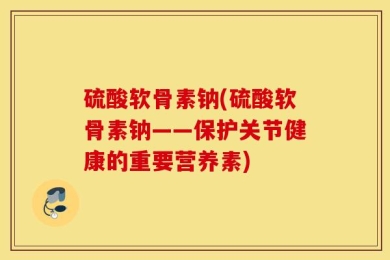 硫酸软骨素钠(硫酸软骨素钠——保护关节健康的重要营养素)