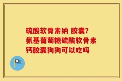 硫酸软骨素纳 胶囊？氨基葡萄糖硫酸软骨素钙胶囊狗狗可以吃吗