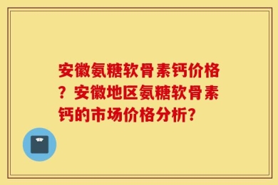 安徽氨糖软骨素钙价格？安徽地区氨糖软骨素钙的市场价格分析？