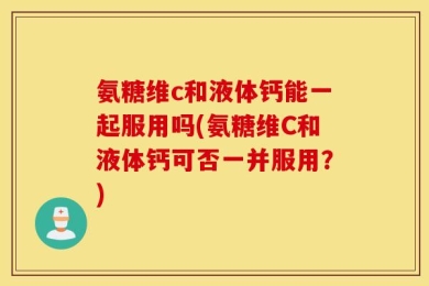 氨糖维c和液体钙能一起服用吗(氨糖维C和液体钙可否一并服用？)