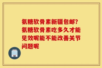 氨糖软骨素新疆包邮？氨糖软骨素吃多久才能见效呢能不能改善关节问题呢