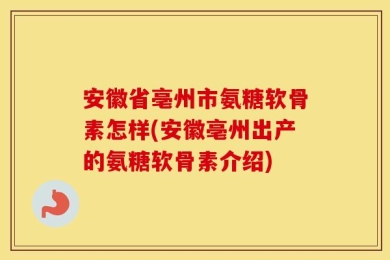安徽省亳州市氨糖软骨素怎样(安徽亳州出产的氨糖软骨素介绍)