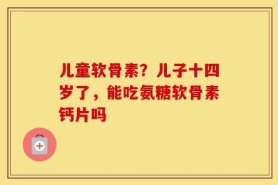 儿童软骨素？儿子十四岁了，能吃氨糖软骨素钙片吗