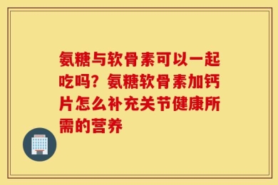 氨糖与软骨素可以一起吃吗？氨糖软骨素加钙片怎么补充关节健康所需的营养