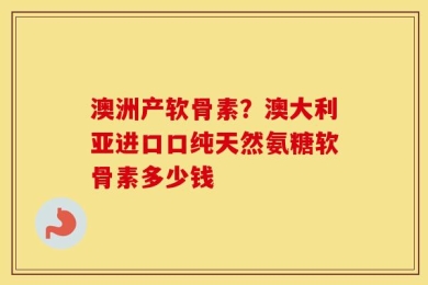 澳洲产软骨素？澳大利亚进口口纯天然氨糖软骨素多少钱