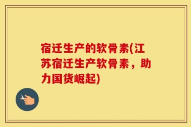 宿迁生产的软骨素(江苏宿迁生产软骨素，助力国货崛起)