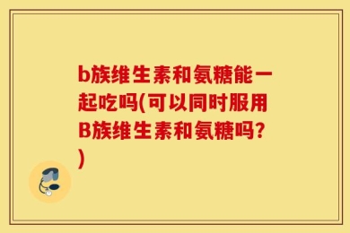 b族维生素和氨糖能一起吃吗(可以同时服用B族维生素和氨糖吗？)