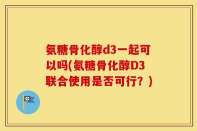 氨糖骨化醇d3一起可以吗(氨糖骨化醇D3联合使用是否可行？)