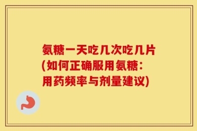 氨糖一天吃几次吃几片(如何正确服用氨糖：用药频率与剂量建议)