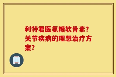 利特君医氨糖软骨素？关节疾病的理想治疗方案？