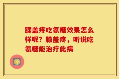 膝盖疼吃氨糖效果怎么样呢？膝盖疼，听说吃氨糖能治疗此病