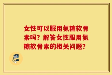 女性可以服用氨糖软骨素吗？解答女性服用氨糖软骨素的相关问题？