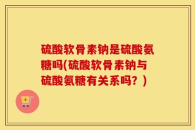 硫酸软骨素钠是硫酸氨糖吗(硫酸软骨素钠与硫酸氨糖有关系吗？)