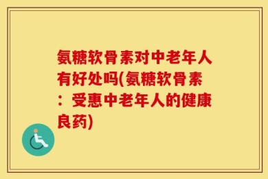 氨糖软骨素对中老年人有好处吗(氨糖软骨素：受惠中老年人的健康良药)
