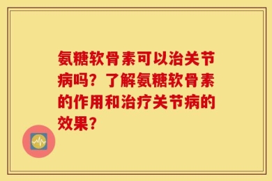 氨糖软骨素可以治关节病吗？了解氨糖软骨素的作用和治疗关节病的效果？