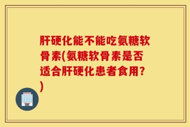 肝硬化能不能吃氨糖软骨素(氨糖软骨素是否适合肝硬化患者食用？)