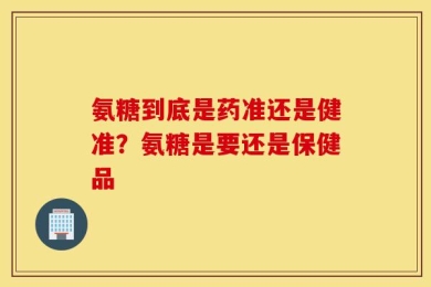 氨糖到底是药准还是健准？氨糖是要还是保健品