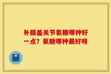补膝盖关节氨糖哪种好一点？氨糖哪种最好呀