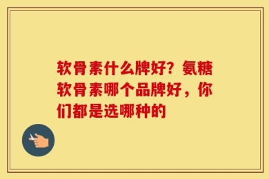 软骨素什么牌好？氨糖软骨素哪个品牌好，你们都是选哪种的