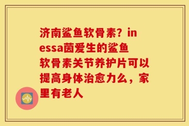 济南鲨鱼软骨素？inessa茵爱生的鲨鱼软骨素关节养护片可以提高身体治愈力么，家里有老人