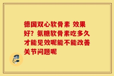 德国双心软骨素 效果好？氨糖软骨素吃多久才能见效呢能不能改善关节问题呢