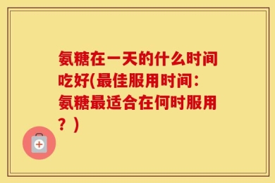 氨糖在一天的什么时间吃好(最佳服用时间：氨糖最适合在何时服用？)