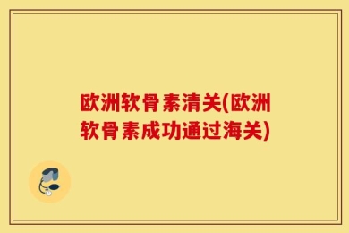 欧洲软骨素清关(欧洲软骨素成功通过海关)
